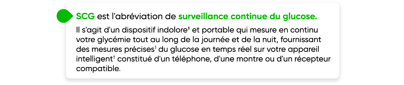 CGM stands for continuous glucose monitoring. It is a painless‡, wearable device that continuously measures your glucose throughout the day and night, providing accurate1 glucose readings in real-time on your smart device† consisting of a compatible phone, watch or receiver.